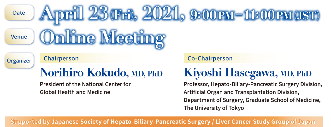 [Date] April 23 (Fri), 2021, 9:00 PM-11:00 PM (JST) / [Venue]　Online Meeting / [Organizer]　Norihiro Kokudo, MD, PhD (President of the National Center for Global Health and Medicine) / [Conference Secretariat] c/o Convention Linkage, Inc.