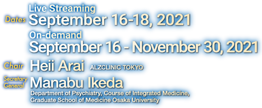  Date: Live Streaming September 16-18, 2021　On-demand September 16 – November 30, 2021/ Virtual Congress / Chair: Heii Arai (ALZCLINIC TOKYO) / Secretary General: Manabu Ikeda (Department of Psychiatry, Course of Integrated Medicine, Graduate School of Medicine Osaka University)