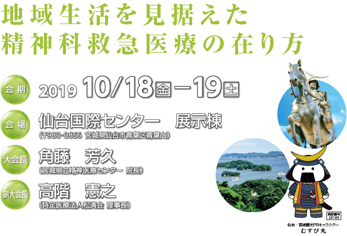 会期：2019年10月18日（金）〜19日（日）　会場：仙台国際センター　展示棟　大会長：角藤　芳久（宮城県立精神医療センター院長）　副大会長：高階　憲之（特定医療法人松涛会理事長）