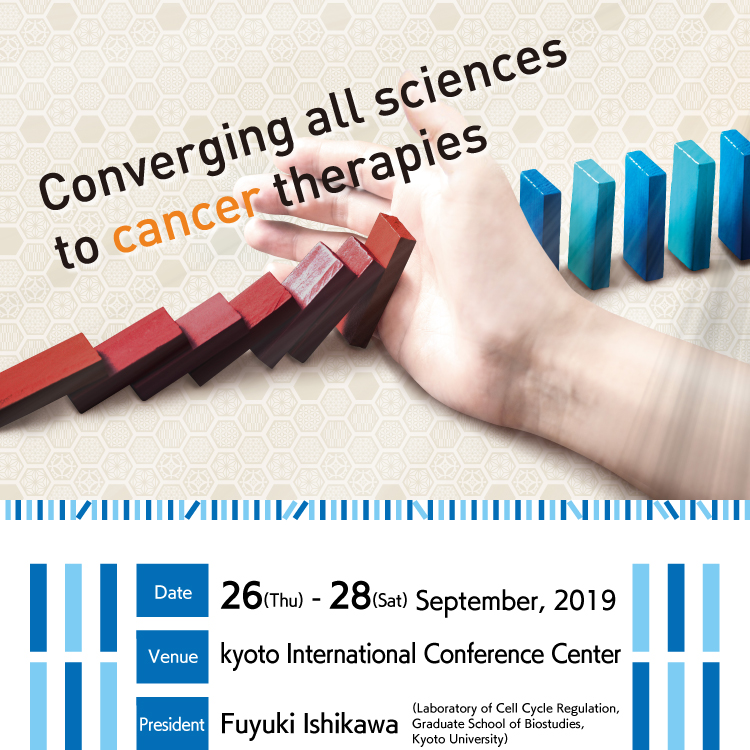 Theme: Converging all sciences to cancer therpies　Date: 26 (Thu) - 28 (Sat) September, 2019　Venue: kyoto International Conference Center　President: Fuyuki Ishikawa(Laboratory of Cell Cycle Regulation, Graduate School of Biostudies, Kyoto University)