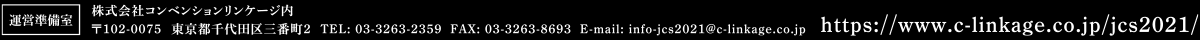 運営準備室: 株式会社コンベンションリンケージ内 〒102-0075 東京都千代田区三番町2 TEL:03-3263-2359 FAX:03-3262-8693 E-mail:info-jcs2021@c-linkage.co.jp URL:https://www.c-linkage.co.jp/jcs2021/