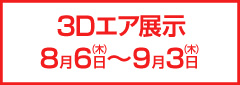 3Dエア展示 8月6日(木)～9月3日(木)