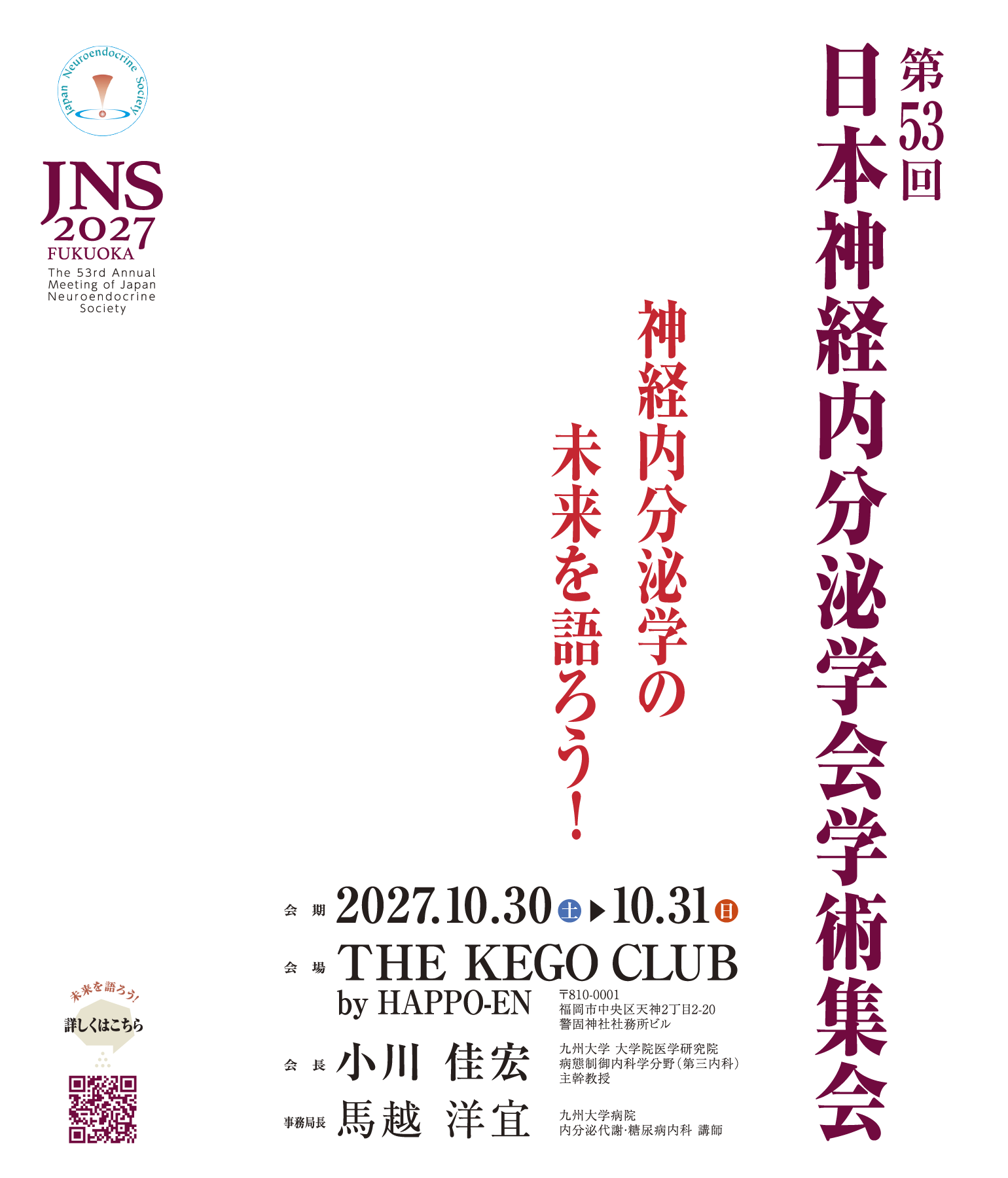 第53回日本神経内分泌学会学術集会　神経内分泌学の未来を語ろう！ 2027年10月30日（土）・31日（日）　会場　THE KEGO CLUB by HAPPO-EN 〒810-0001 福岡市中央区天神2丁目2−20 警固神社社務所ビル　会長　小川　佳宏　九州大学 大学院医学研究院 病態制御内科学分野（第三内科） 主幹教授　事務局長　馬越　洋宜　九州大学病院 内分泌代謝・糖尿病内科 講師