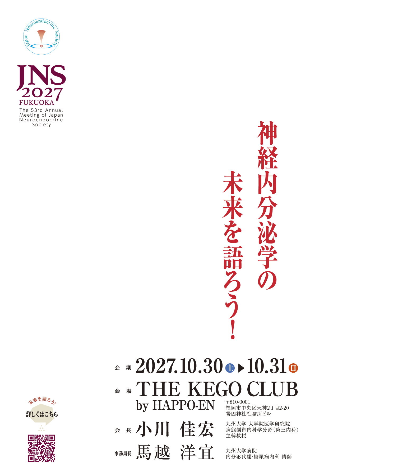 第53回日本神経内分泌学会学術集会　神経内分泌学の未来を語ろう！ 2027年10月30日（土）・31日（日）　会場　THE KEGO CLUB by HAPPO-EN 〒810-0001 福岡市中央区天神2丁目2−20 警固神社社務所ビル　会長　小川　佳宏　九州大学 大学院医学研究院 病態制御内科学分野（第三内科） 主幹教授　事務局長　馬越　洋宜　九州大学病院 内分泌代謝・糖尿病内科 講師