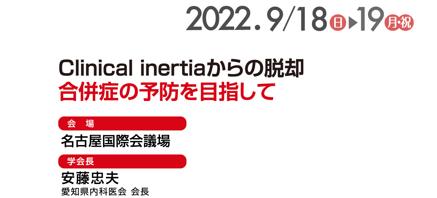 テーマ: Clinical inertiaからの脱却～合併症の予防を目指して / 会期: 2022年9月18日(日)-19日(月・祝)   / 会場: 名古屋国際会議場 / 会長: 安藤 忠夫 (愛知県内科医会 会長)