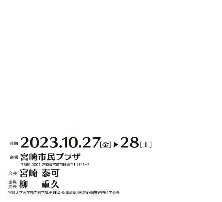 会期　2023.10.27［金］▶︎28［土］ 会場宮崎市民プラザ 〒880-0001 宮崎県宮崎市橘通西１丁目１−２ 会長 宮崎 泰可 宮崎大学医学部内科学講座 呼吸器・膠原病・感染症・脳神経内科学分野 教授 事務局長 柳　 重久 宮崎大学医学部内科学講座 呼吸器・膠原病・感染症・脳神経内科学分野