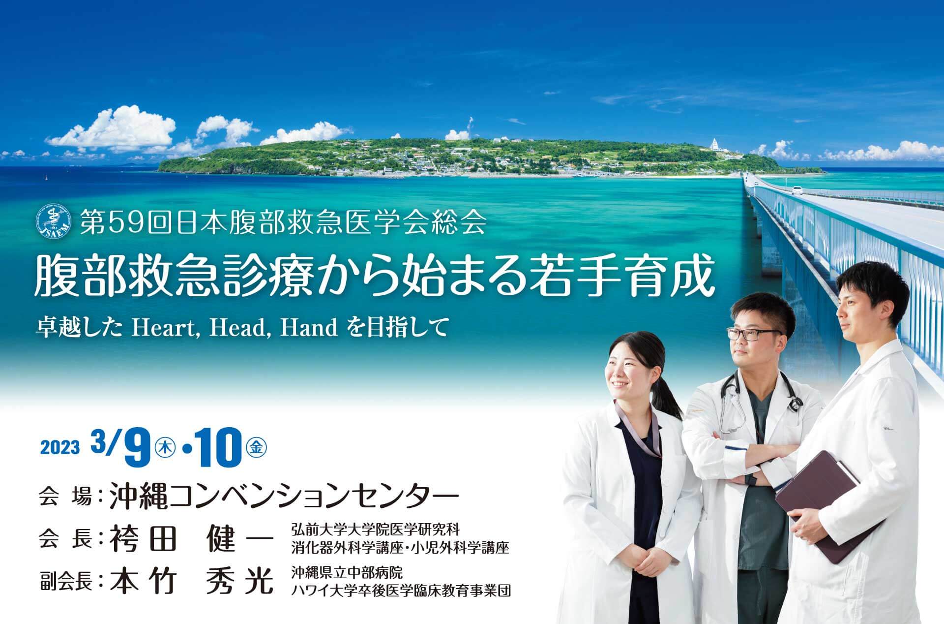 腹部救急診療から始まる若手育成 卓越したHeart, Head, Handを目指して 2023 3/9木・10金 会場：沖縄コンベンションセンター 〒901-2224 沖縄県宜野湾市真志喜4-3-1 会長：袴田 健一 弘前大学大学院医学研究科 消化器外科学講座・小児外科学講座 副会長：本竹 秀光 沖縄県立中部病院 ハワイ大学卒後医学臨床教育事業団