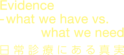 Evidence -what we have vs. what we need 日常診療にある真実