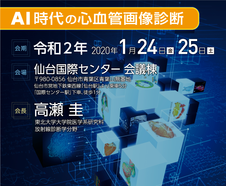 学会テーマ：AI時代の心血管画像診断、会期：2020年1月24日（金）1月25日（土）、会場：仙台国際センター（〒980-0856 仙台市青葉区青葉山無番地　仙台市営地下鉄東西線『仙台駅』より乗車5分 「国際センター駅」下車、徒歩1分）、会長：高瀬圭（東北大学大学院医学系研究科放射線診断学分野）