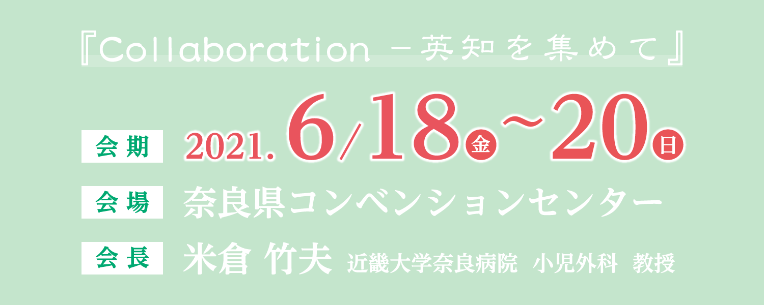 テーマ：Collaboration　－英知を集めて　会期: 2021年6月18日(金)～20日(日)　会場: 奈良県コンベンションセンター　会長: 米倉 竹夫(近畿大学奈良病院　小児外科　教授)