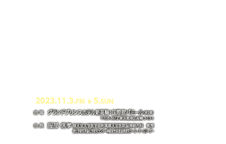 2023.11.3.FRI ▶︎ 5.SUN　会 場　グランドプリンスホテル新高輪：国際館パミール（東京都）〒108-8612 東京都港区高輪 3-13-1　会 長　服部 信孝 順天堂大学医学部附属順天堂医院脳神経内科　教授理化学研究所脳化学研究センター神経変性疾患連携研究チーム・チームリーダー