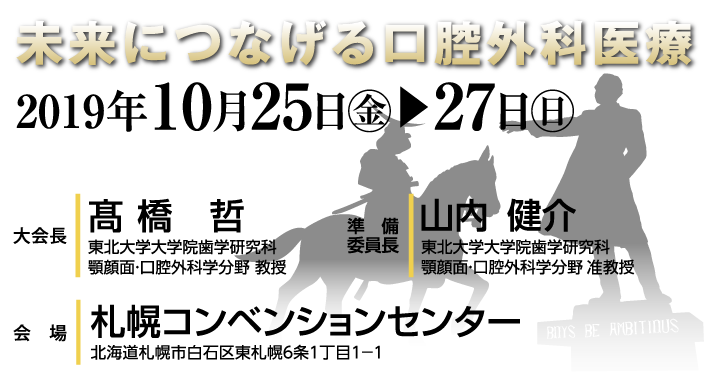 未来につなげる口腔外科医療　会期：2019年10月25日（金）〜27日（日）　会場：札幌コンベンションセンター　大会長：髙橋　哲（東北大学大学院歯学研究科　顎顔面・口腔外科学分野　教授）