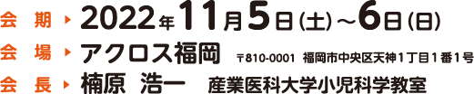 会期：2022年11月5日（土）〜6日（日）　会場：アクロス福岡（〒810-0001  福岡市中央区天神1丁目1番1号）　会長：楠原  浩一（産業医科大学小児科学教室）