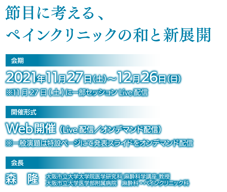 会期: 2021年11月27日(土)～12月26日(日) / 開催形式: Web開催(Live配信／オンデマンド配信) / 会長: 森　隆(大阪市立大学大学院医学研究科 麻酔科学講座 教授、大阪市立大学医学部附属病院　麻酔科・ペインクリニック科)