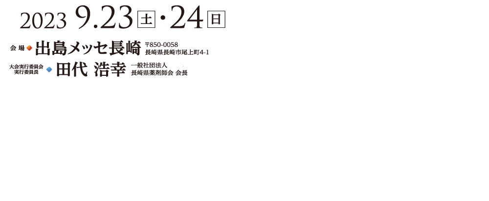 2023年9月23日（土）～24日（日）会場　出島メッセ長崎〒850-0058⻑崎県⻑崎市尾上町4-1　大会実行委員会実行委員長　田代 浩幸 一般社団法人長崎県薬剤師会 会長