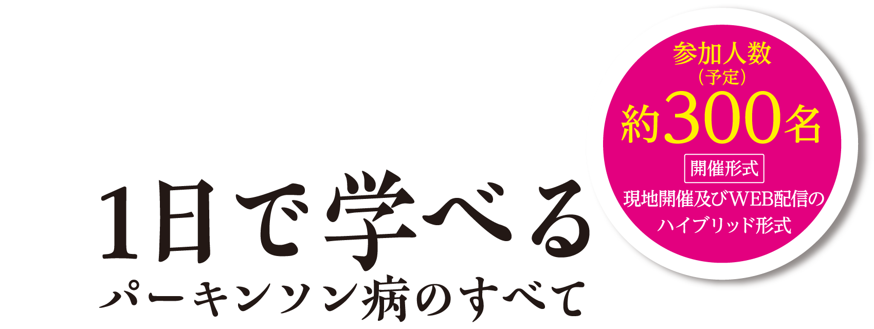 1日で学べるパーキンソン病のすべて：参加人数（予定）約300名 開催形式：現地開催及びWEB配信のハイブリッド形式