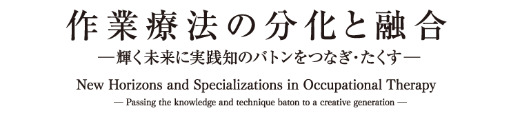  作業療法の分化と融合  ―輝く未来に実践知のバトンをつなぎ・たくす―New Horizons and Specializations in Occupational Therapy― Passing the knowledge and technique baton to a creative generation ―