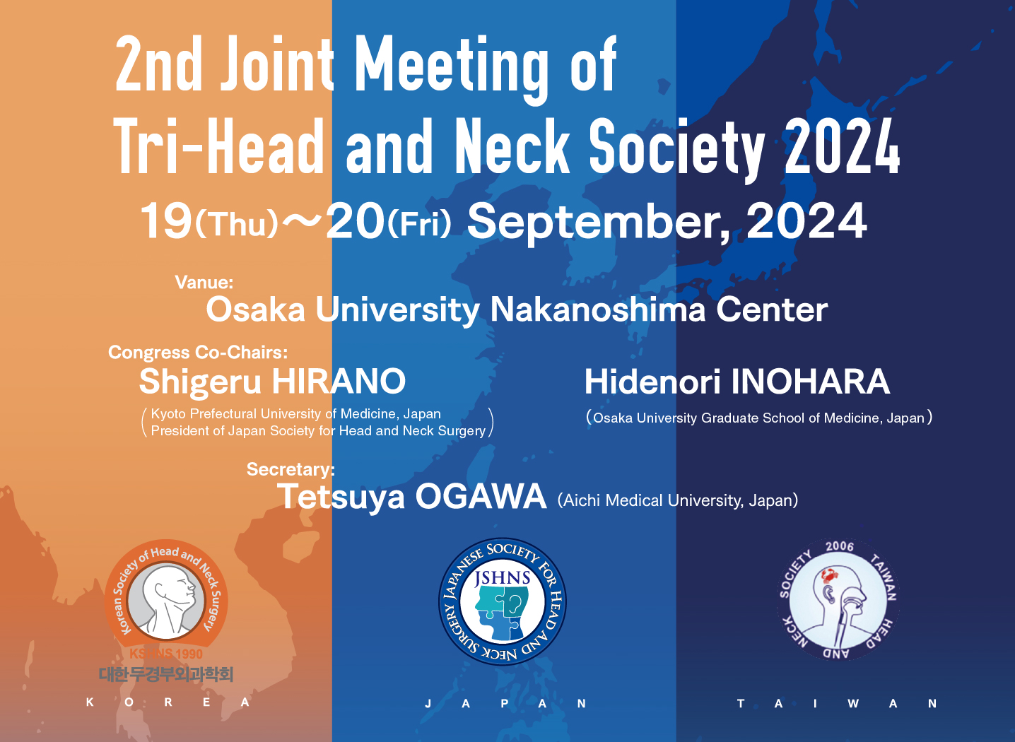 2nd Joint Meeting of Tri-Head and Neck Society 2024. 19(Thu)〜20(Fri) September, 2024. Vanue:Osaka University Nakanoshima Center. Congress Co-Chair:Shigeru HIRANO Kyoto Prefectural University of Medicine, President of Japan Society for Head and Neck Surgery, Japan. Hidenori INOHARA Osaka University, Japan. Serectary:Tetsuya OGAWA Aichi Medical University, Japan