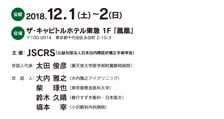 会期：2018.12.1(土) ～2(日)、会場：ザ・キャピトルホテル東急 1F 「鳳凰」（〒100-0014　東京都千代田区永田町2-10-3）、主催：JSCRS（公益社団法人日本白内障屈折矯正手術学会）、世話人代表：太田 俊彦 （順天堂大学医学部附属静岡病院）、世話人：大内 雅之（大内雅之アイクリニック）・柴 　琢也（東京慈恵会医科大学）・鈴木 久晴（善行すずき眼科・日本医大）・塙本 　宰（小沢眼科内科病院）